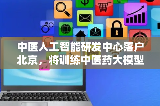中医人工智能研发中心落户北京，将训练中医药大模型