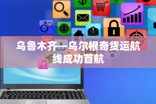 乌鲁木齐—乌尔根奇货运航线成功首航
