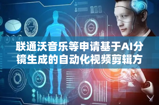 联通沃音乐等申请基于AI分镜生成的自动化视频剪辑方法专利，提高了剪辑精度