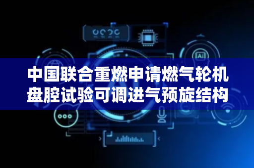 中国联合重燃申请燃气轮机盘腔试验可调进气预旋结构专利，有效降低进气损耗