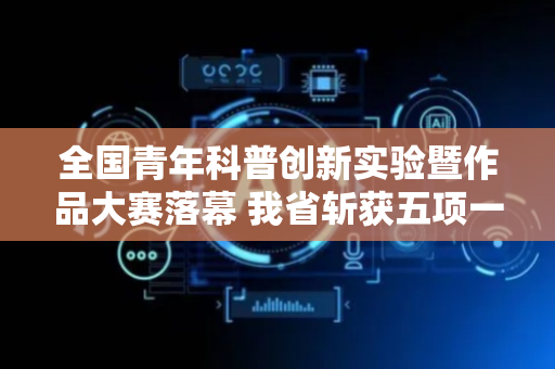 全国青年科普创新实验暨作品大赛落幕 我省斩获五项一等奖