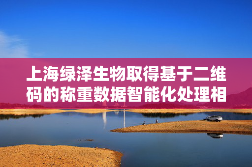 上海绿泽生物取得基于二维码的称重数据智能化处理相关专利
