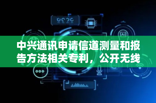 中兴通讯申请信道测量和报告方法相关专利，公开无线通信方法