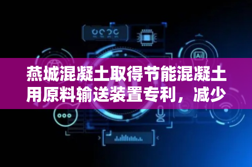 燕城混凝土取得节能混凝土用原料输送装置专利，减少工人的劳动强度