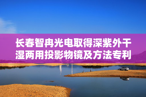 长春智冉光电取得深紫外干湿两用投影物镜及方法专利