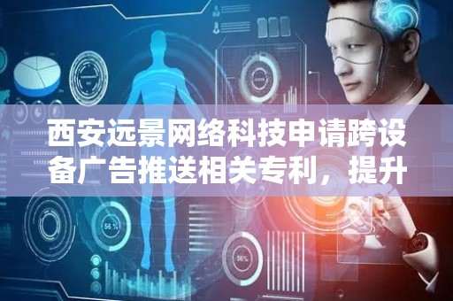 西安远景网络科技申请跨设备广告推送相关专利，提升了用户体验及广告效果