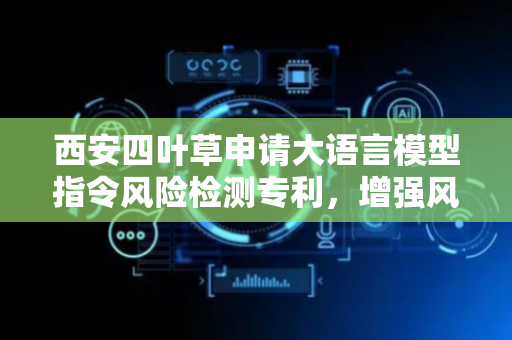 西安四叶草申请大语言模型指令风险检测专利，增强风险指令的检测识别能力