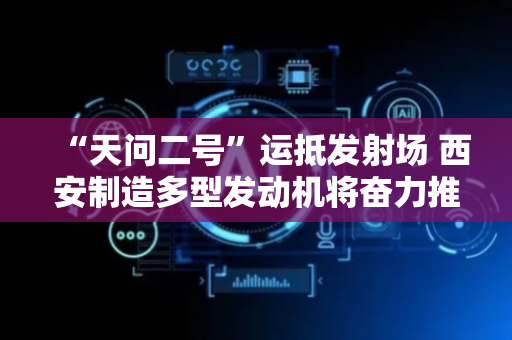 “天问二号”运抵发射场 西安制造多型发动机将奋力推举