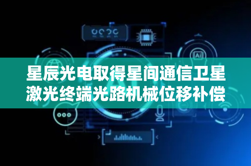 星辰光电取得星间通信卫星激光终端光路机械位移补偿装置及方法专利
