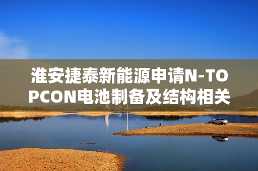 淮安捷泰新能源申请N-TOPCON电池制备及结构相关专利，使效率衰减率下降