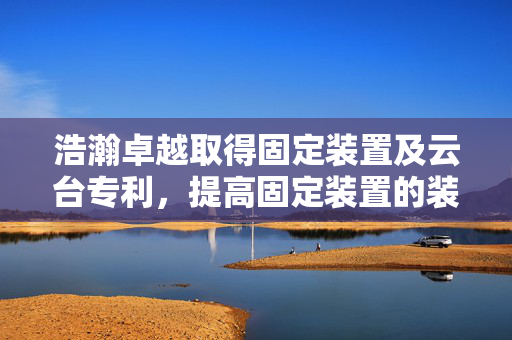 浩瀚卓越取得固定装置及云台专利，提高固定装置的装配效率