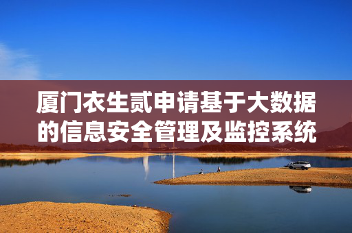 厦门衣生贰申请基于大数据的信息安全管理及监控系统专利，减少人工审核提高脱敏效率