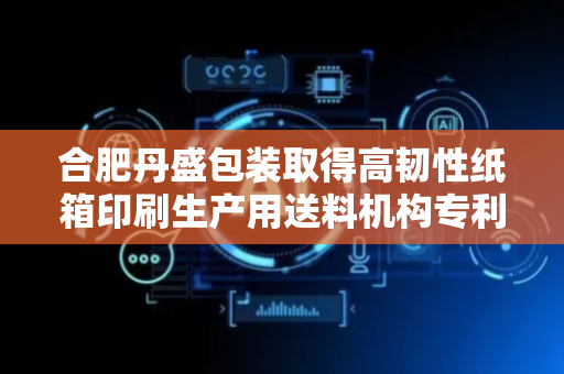 合肥丹盛包装取得高韧性纸箱印刷生产用送料机构专利，能使堆叠纸箱最上方纸箱送料且不受挤压