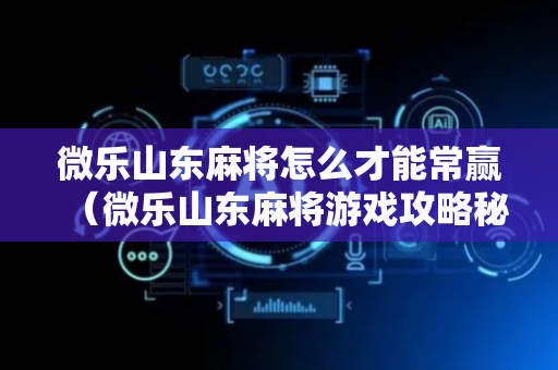 微乐山东麻将怎么才能常赢（微乐山东麻将游戏攻略秘籍）