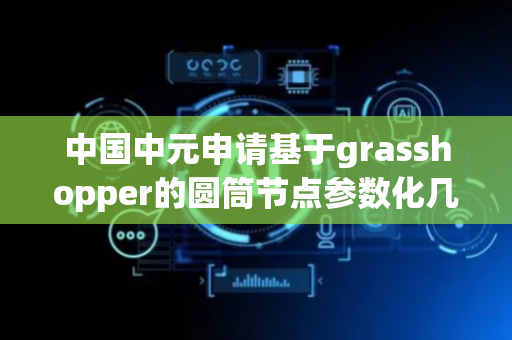 中国中元申请基于grasshopper的圆筒节点参数化几何建模专利，可生成圆筒节点模型