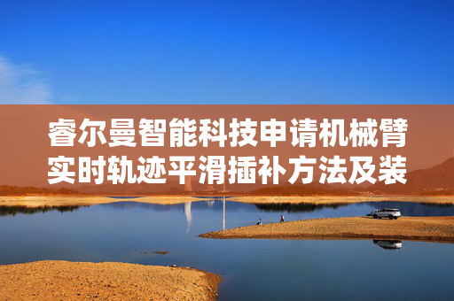 睿尔曼智能科技申请机械臂实时轨迹平滑插补方法及装置专利，提高了机械臂的运动精度