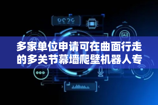 多家单位申请可在曲面行走的多关节幕墙爬壁机器人专利，解决现有爬壁机器人在复杂曲面上作业诸多问题