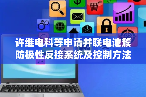 许继电科等申请并联电池簇防极性反接系统及控制方法专利，极大地提高了调试效率