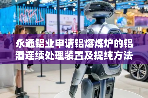 永通铝业申请铝熔炼炉的铝渣连续处理装置及提纯方法专利，提高铝渣处理工作效率