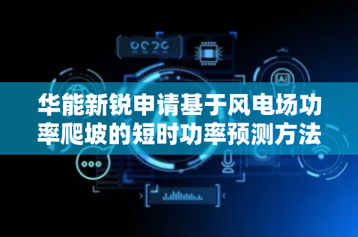 华能新锐申请基于风电场功率爬坡的短时功率预测方法及装置专利，准确对风电场超短期风电功率进行预测