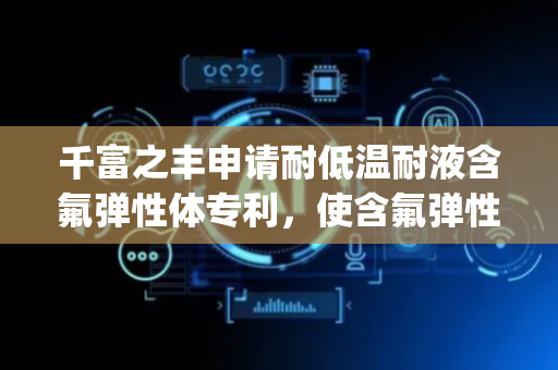 千富之丰申请耐低温耐液含氟弹性体专利，使含氟弹性体 Tg 可降低 10℃左右