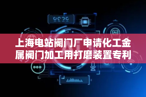 上海电站阀门厂申请化工金属阀门加工用打磨装置专利，解决现有装置无法对打磨盘位置进行调节操作的问题
