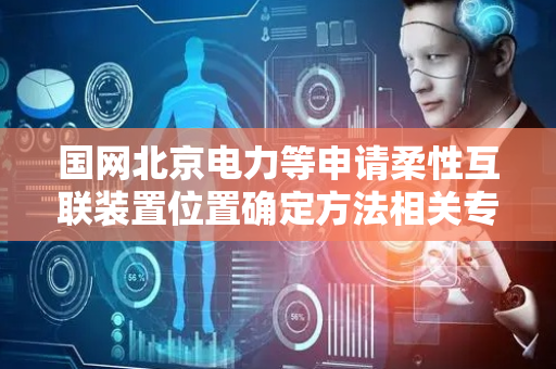 国网北京电力等申请柔性互联装置位置确定方法相关专利，解决无法准确确定柔性互联装置位置技术问题