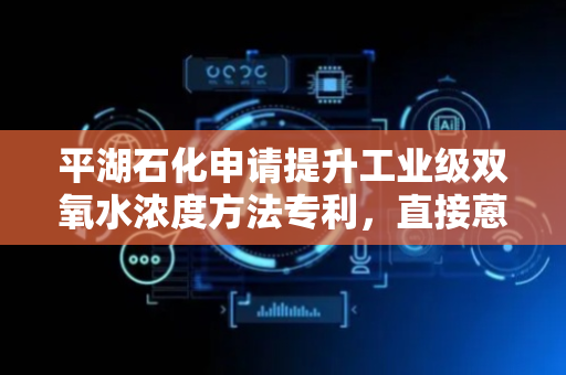 平湖石化申请提升工业级双氧水浓度方法专利，直接蒽醌法出工业级中高浓度35-52%双氧水