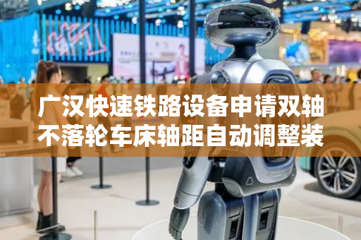 广汉快速铁路设备申请双轴不落轮车床轴距自动调整装置及方法专利，提高轮对加工效率
