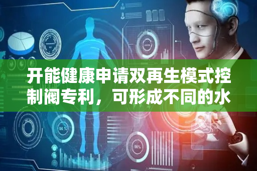 开能健康申请双再生模式控制阀专利，可形成不同的水路