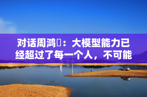对话周鸿祎：大模型能力已经超过了每一个人，不可能和人“对齐”