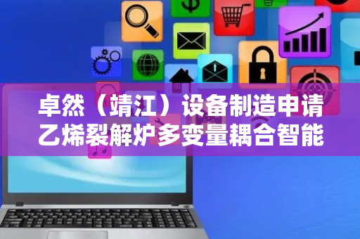 卓然（靖江）设备制造申请乙烯裂解炉多变量耦合智能解耦控制方法专利，实现输出变量与操作变量的解耦