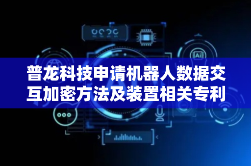 普龙科技申请机器人数据交互加密方法及装置相关专利，实现对机器人和终端之间的交互数据进行加密