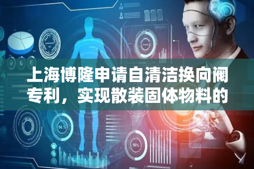 上海博隆申请自清洁换向阀专利，实现散装固体物料的连续送料