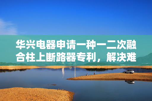 华兴电器申请一种一二次融合柱上断路器专利，解决难以在保持一二次融合柱上断路器正常工作环境的情况下进行充分抗酸碱防护的的技术问题