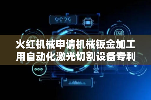 火红机械申请机械钣金加工用自动化激光切割设备专利，显著提升设备自动化程度