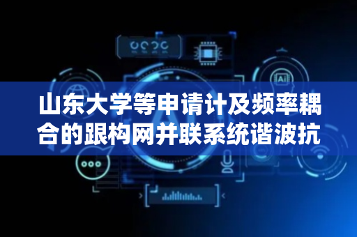 山东大学等申请计及频率耦合的跟构网并联系统谐波抗扰评估方法及系统专利，谐波抗扰能力评估精度得到有效提升