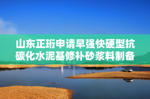 山东正珩申请早强快硬型抗碳化水泥基修补砂浆料制备方法专利，有效改善硫铝酸盐水泥基修补砂浆料的抗碳化能力