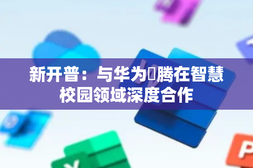 新开普：与华为昇腾在智慧校园领域深度合作
