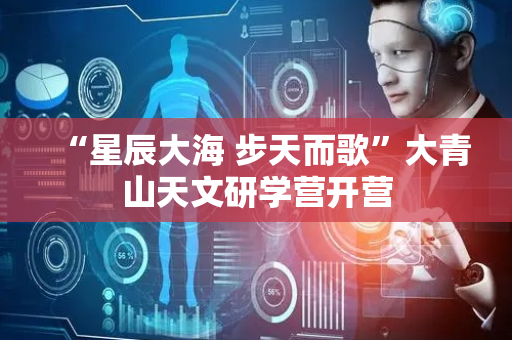 “星辰大海 步天而歌”大青山天文研学营开营