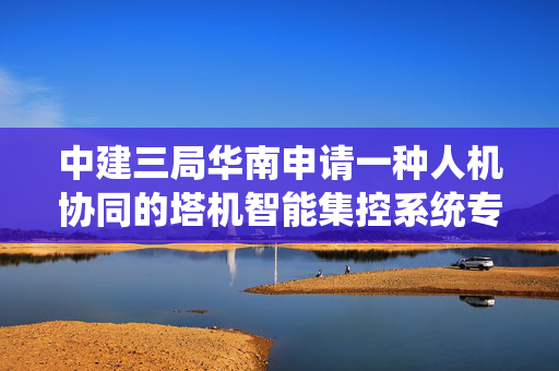 中建三局华南申请一种人机协同的塔机智能集控系统专利，降低了塔机的安全风险