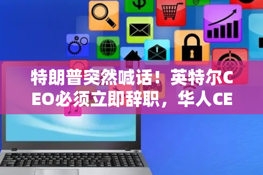 特朗普突然喊话！英特尔CEO必须立即辞职，华人CEO陈立武刚上任不到5个月时间，目前美国四大半导体巨头CEO均由华人担任