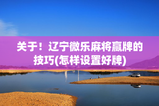 关于！辽宁微乐麻将赢牌的技巧(怎样设置好牌)