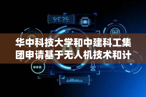 华中科技大学和中建科工集团申请基于无人机技术和计算机视觉的柱尺寸测量等专利，解决传统方法中旋转柱的定位精度不满足工程需求等问题