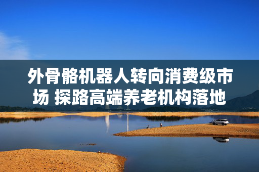 外骨骼机器人转向消费级市场 探路高端养老机构落地