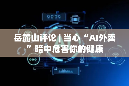 岳麓山评论 | 当心“AI外卖”暗中危害你的健康