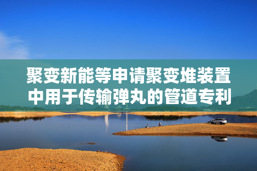 聚变新能等申请聚变堆装置中用于传输弹丸的管道专利，减少弹丸传输被卡住或提前破裂可能性