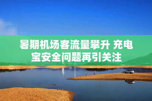 暑期机场客流量攀升 充电宝安全问题再引关注