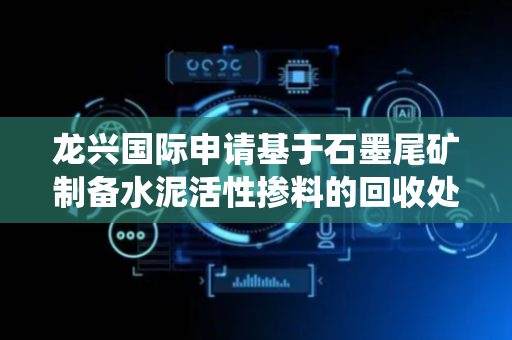 龙兴国际申请基于石墨尾矿制备水泥活性掺料的回收处理系统专利，满足水泥活性掺料制备对石墨尾矿的要求