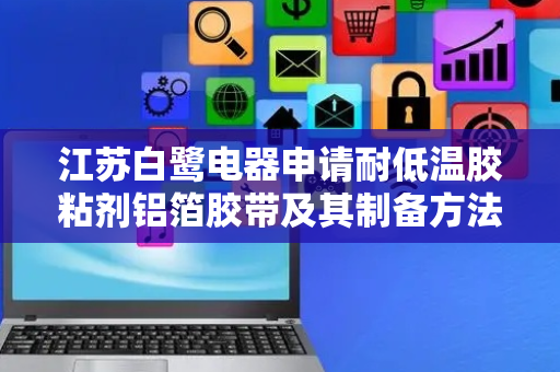 江苏白鹭电器申请耐低温胶粘剂铝箔胶带及其制备方法专利，公开了耐低温胶粘剂铝箔胶带及其制备方法